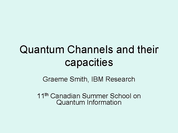 Quantum Channels and their capacities Graeme Smith, IBM Research 11 th Canadian Summer School