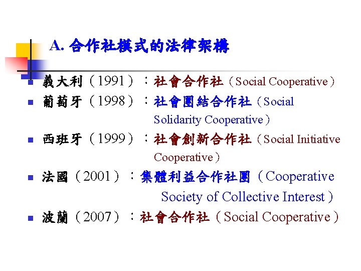 A. 合作社模式的法律架構 n n 義大利（1991）：社會合作社（Social Cooperative） 葡萄牙（1998）：社會團結合作社（Social Solidarity Cooperative） n 西班牙（1999）：社會創新合作社（Social Initiative Cooperative） 法國（2001）：集體利益合作社團（Cooperative