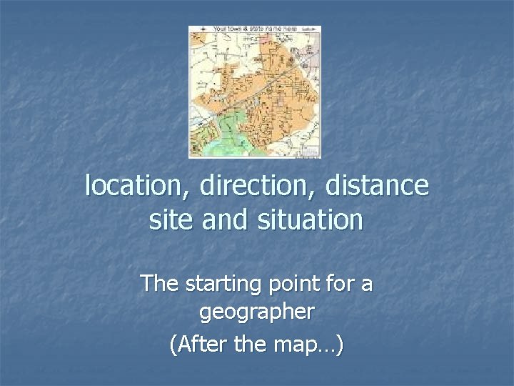 location, direction, distance site and situation The starting point for a geographer (After the