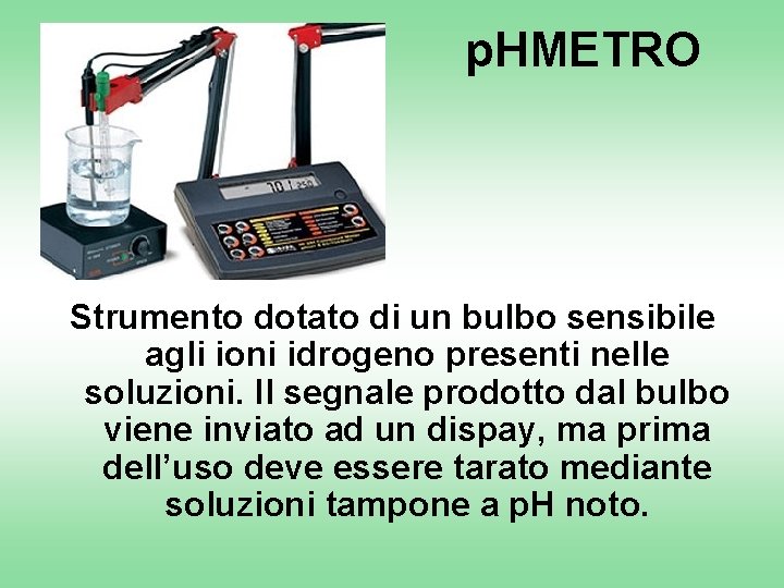 p. HMETRO Strumento dotato di un bulbo sensibile agli ioni idrogeno presenti nelle soluzioni.