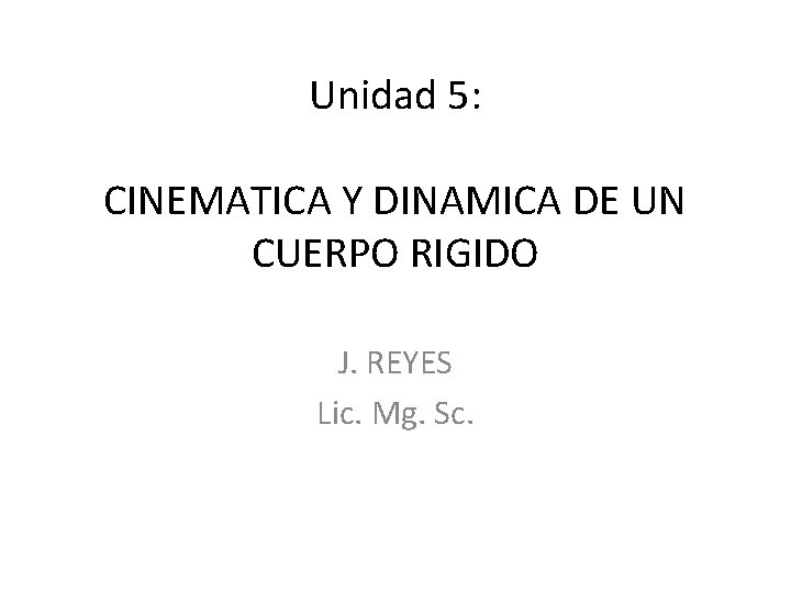 Unidad 5: CINEMATICA Y DINAMICA DE UN CUERPO RIGIDO J. REYES Lic. Mg. Sc.