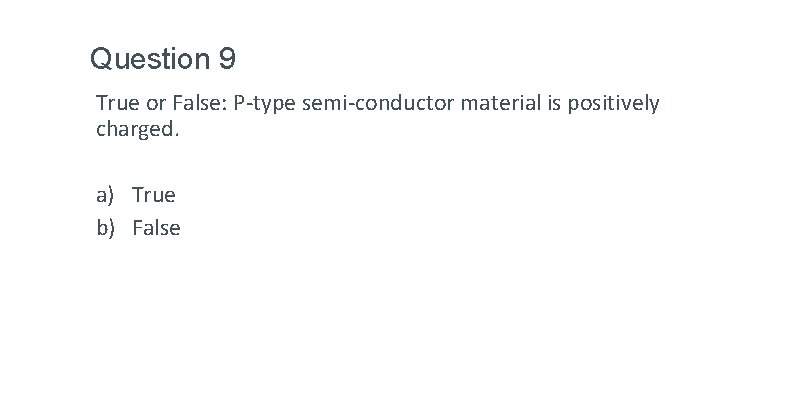 Question 9 True or False: P-type semi-conductor material is positively charged. a) True b) Question 9 True or False: P-type semi-conductor material is positively charged. a) True b)