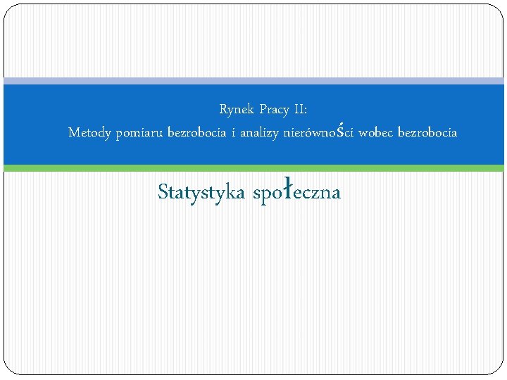 Rynek Pracy II: Metody pomiaru bezrobocia i analizy nierówności wobec bezrobocia Statystyka społeczna 