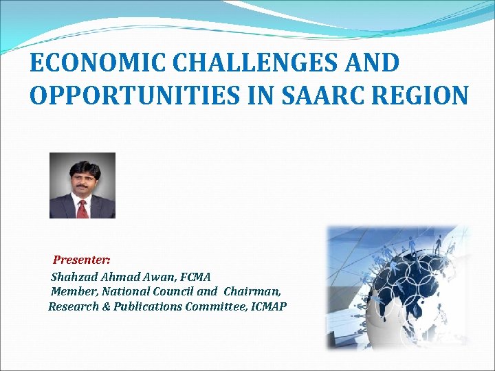  ECONOMIC CHALLENGES AND OPPORTUNITIES IN SAARC REGION Presenter: Shahzad Ahmad Awan, FCMA Member,