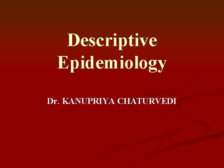 Descriptive Epidemiology Dr. KANUPRIYA CHATURVEDI Descriptive Epidemiology Dr. KANUPRIYA CHATURVEDI