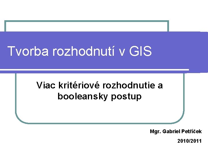 Tvorba rozhodnutí v GIS Viac kritériové rozhodnutie a booleansky postup Mgr. Gabriel Petříček 2010/2011