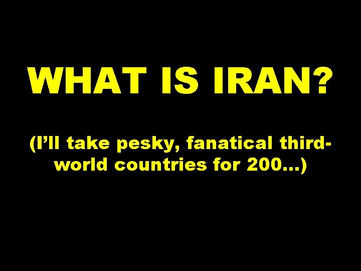 WHAT IS IRAN? (I’ll take pesky, fanatical thirdworld countries for 200. . . )