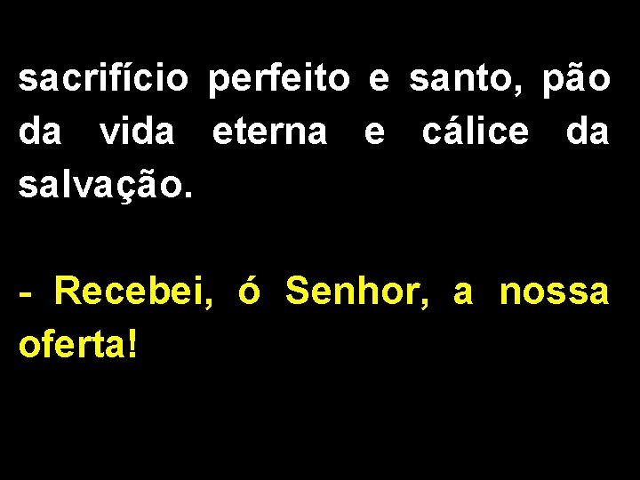 sacrifício perfeito e santo, pão da vida eterna e cálice da salvação. - Recebei,