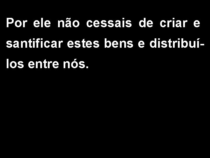 Por ele não cessais de criar e santificar estes bens e distribuílos entre nós.