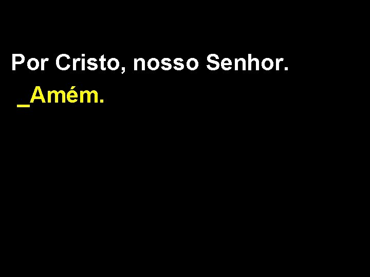 Por Cristo, nosso Senhor. _Amém. 
