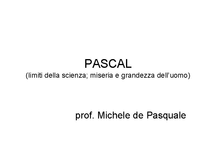 PASCAL (limiti della scienza; miseria e grandezza dell’uomo) prof. Michele de Pasquale PASCAL (limiti della scienza; miseria e grandezza dell’uomo) prof. Michele de Pasquale