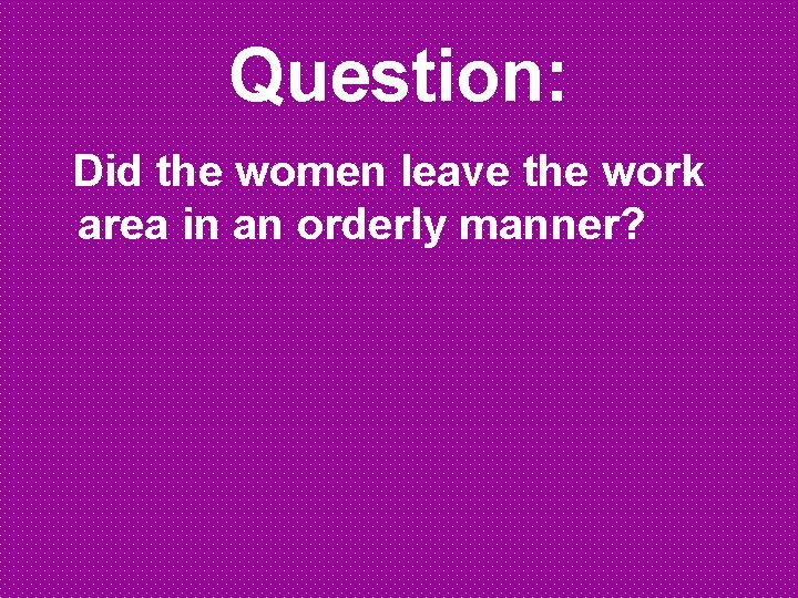 Question: Did the women leave the work area in an orderly manner? 