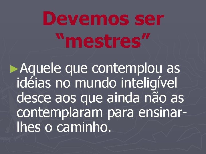 Devemos ser “mestres” ►Aquele que contemplou as idéias no mundo inteligível desce aos que