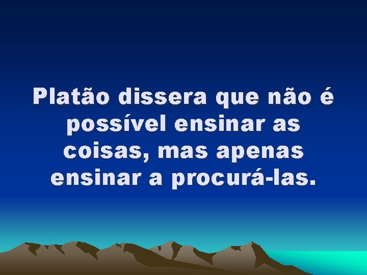 Platão dissera que não é possível ensinar as coisas, mas apenas ensinar a procurá-las.