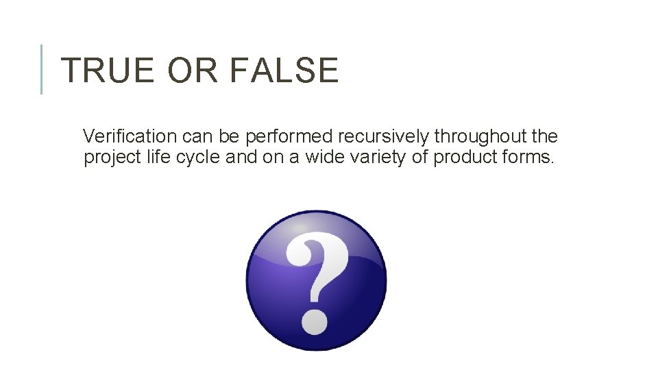 TRUE OR FALSE Verification can be performed recursively throughout the project life cycle and