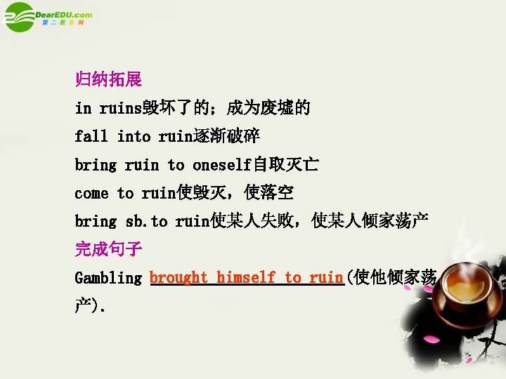 归纳拓展 in ruins毁坏了的；成为废墟的 fall into ruin逐渐破碎 bring ruin to oneself自取灭亡 come to ruin使毁灭，使落空 bring