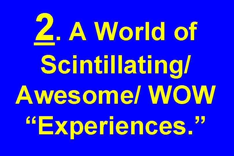 2. A World of Scintillating/ Awesome/ WOW “Experiences. ” 