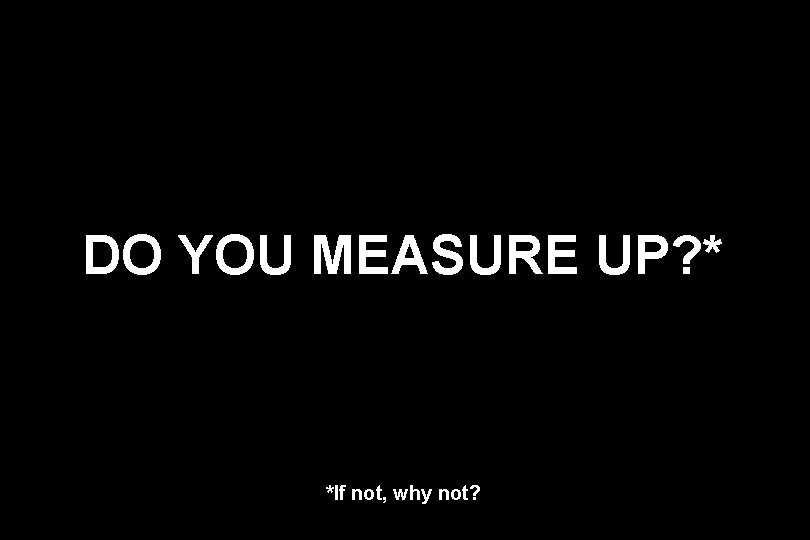 DO YOU MEASURE UP? * *If not, why not? 