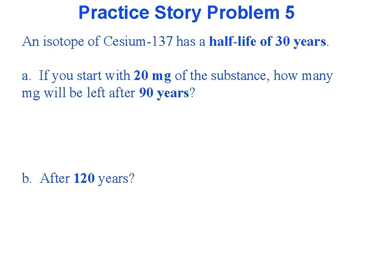 Practice Story Problem 5 An isotope of Cesium-137 has a half-life of 30 years.