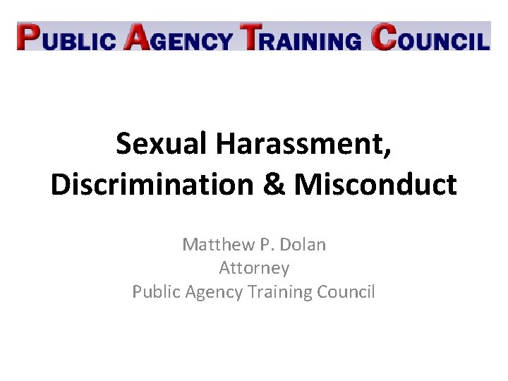 Sexual Harassment, Discrimination & Misconduct Matthew P. Dolan Attorney Public Agency Training Council 