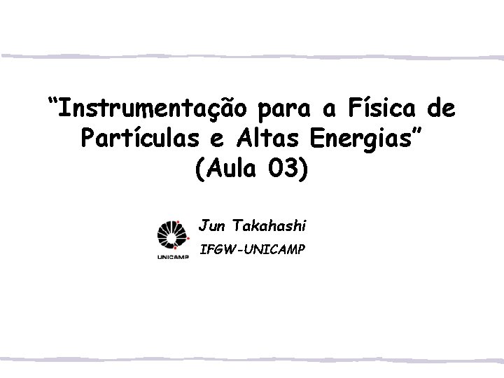 “Instrumentação para a Física de Partículas e Altas Energias” (Aula 03) Jun Takahashi IFGW-UNICAMP