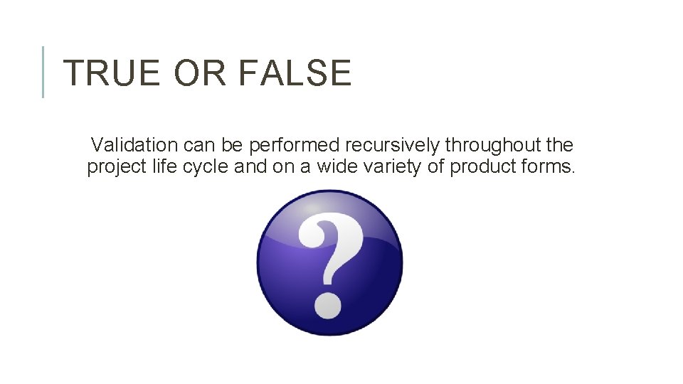 TRUE OR FALSE Validation can be performed recursively throughout the project life cycle and