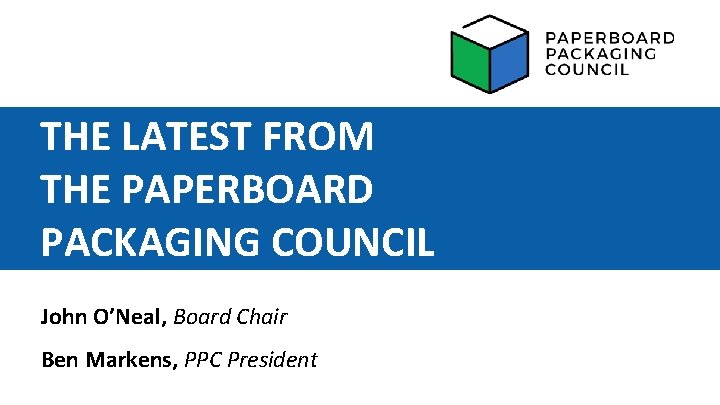 THE LATEST FROM THE PAPERBOARD PACKAGING COUNCIL John O’Neal, Board Chair Ben Markens, PPC