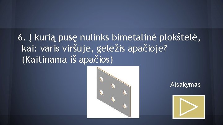 6. Į kurią pusę nulinks bimetalinė plokštelė, kai: varis viršuje, geležis apačioje? (Kaitinama iš