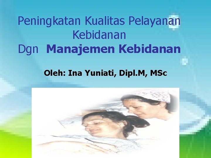 Peningkatan Kualitas Pelayanan Kebidanan Dgn Manajemen Kebidanan Oleh: Ina Yuniati, Dipl. M, MSc 