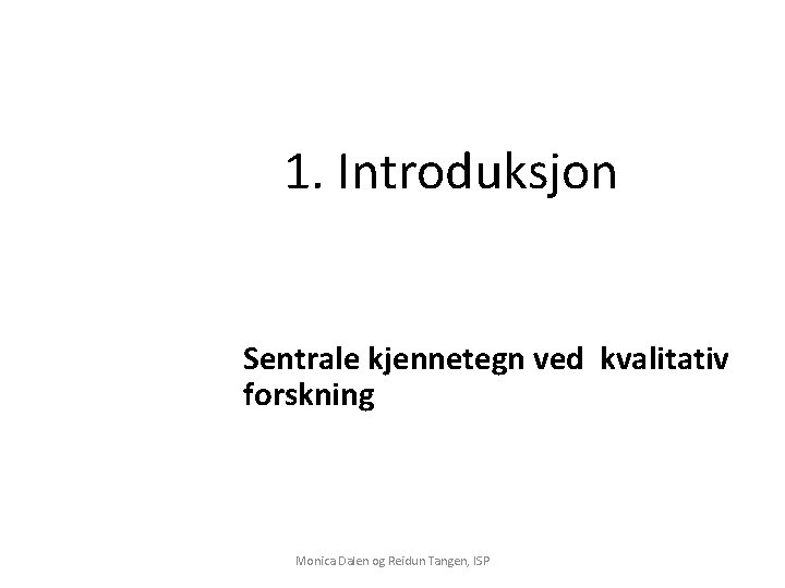 1. Introduksjon Sentrale kjennetegn ved kvalitativ forskning Monica Dalen og Reidun Tangen, ISP 