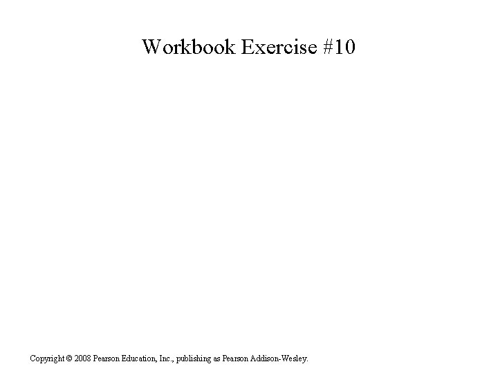 Workbook Exercise #10 Copyright © 2008 Pearson Education, Inc. , publishing as Pearson Addison-Wesley.