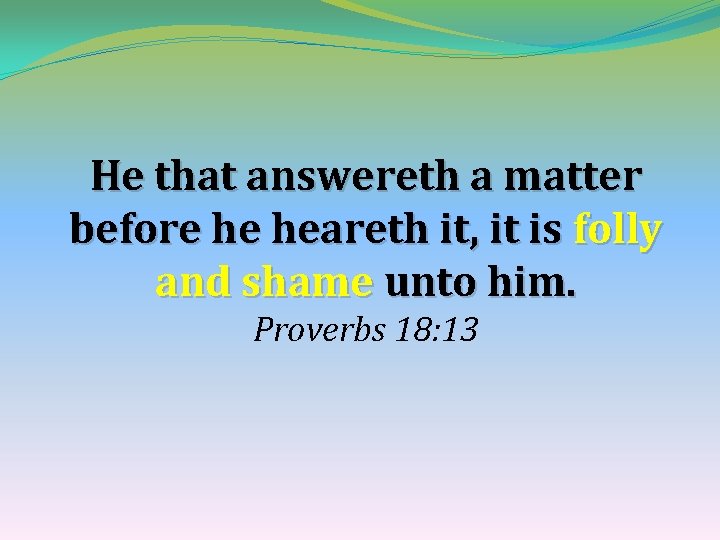 He that answereth a matter before he heareth it, it is folly and shame