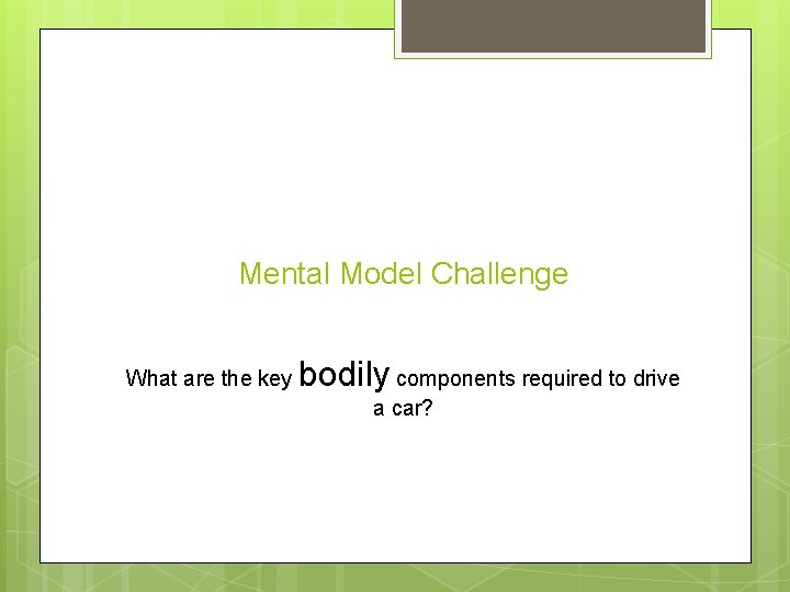 Mental Model Challenge What are the key bodily components required to drive a car?