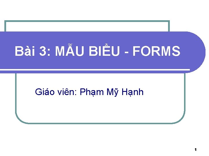 Bài 3: MẪU BIỂU - FORMS Giáo viên: Phạm Mỹ Hạnh 1 