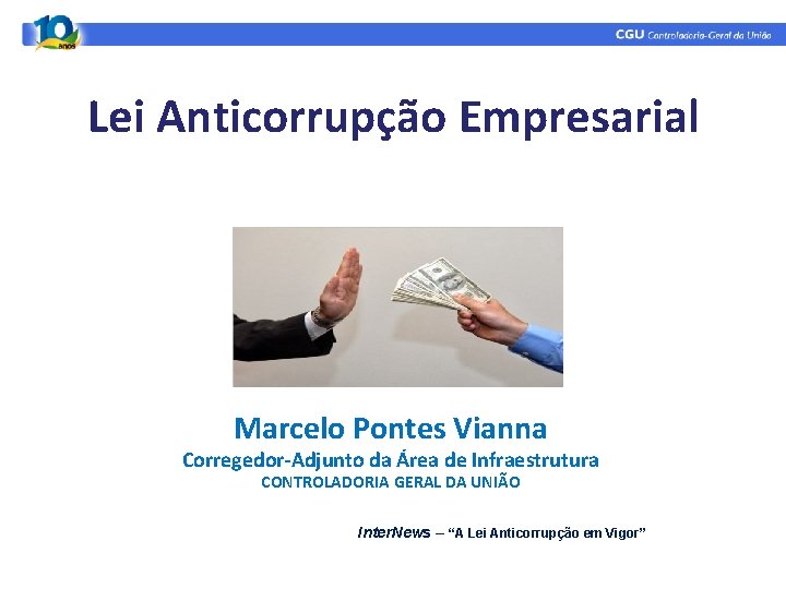 Lei Anticorrupção Empresarial Marcelo Pontes Vianna Corregedor-Adjunto da Área de Infraestrutura CONTROLADORIA GERAL DA Lei Anticorrupção Empresarial Marcelo Pontes Vianna Corregedor-Adjunto da Área de Infraestrutura CONTROLADORIA GERAL DA