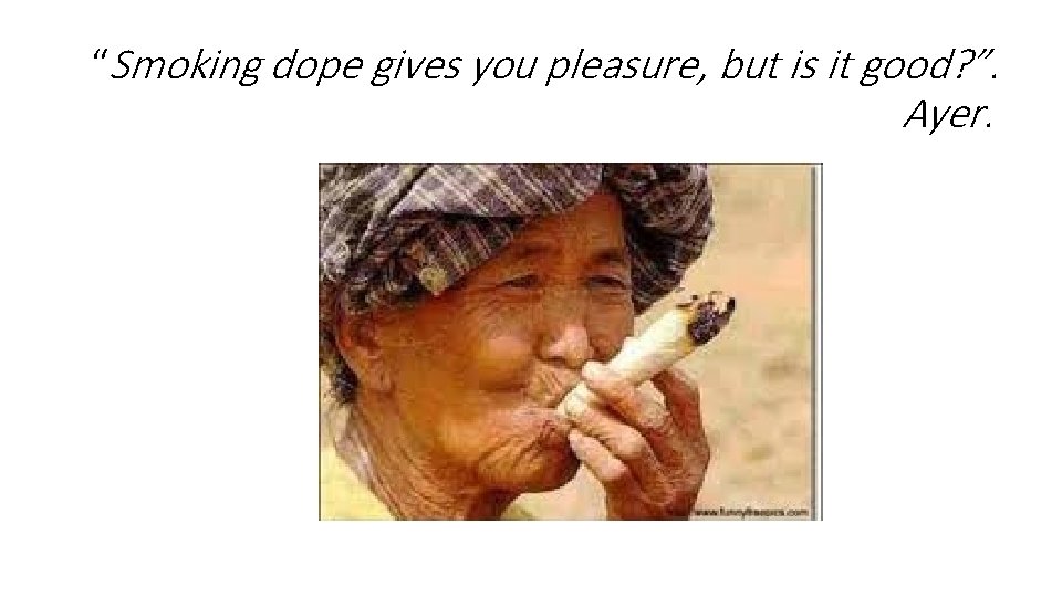 “Smoking dope gives you pleasure, but is it good? ”. Ayer. “Smoking dope gives you pleasure, but is it good? ”. Ayer.