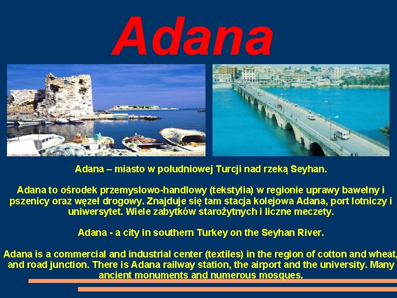 Adana – miasto w południowej Turcji nad rzeką Seyhan. Adana to ośrodek przemysłowo-handlowy (tekstylia)