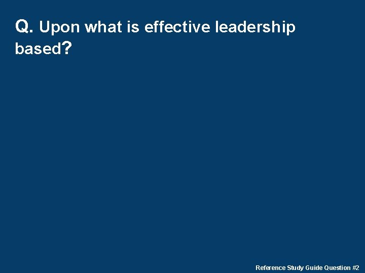 Q. Upon what is effective leadership based? Reference Study Guide Question #2 