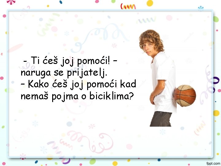 - Ti ćeš joj pomoći! – naruga se prijatelj. – Kako ćeš joj pomoći