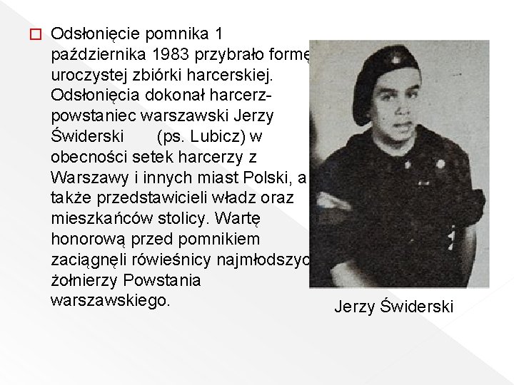 � Odsłonięcie pomnika 1 października 1983 przybrało formę uroczystej zbiórki harcerskiej. Odsłonięcia dokonał harcerzpowstaniec