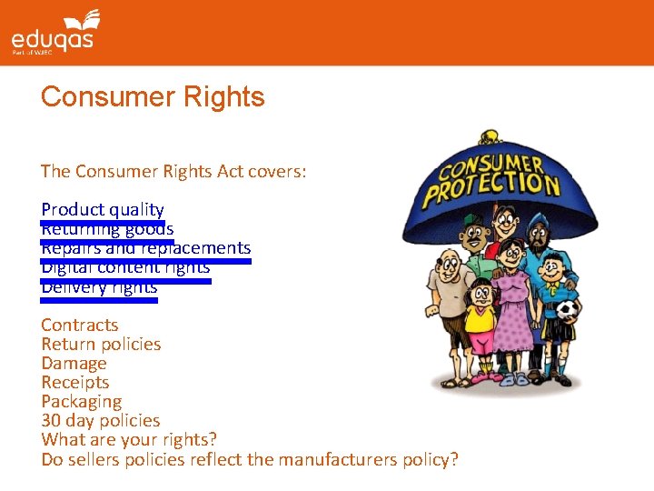 Consumer Rights The Consumer Rights Act covers: Product quality Returning goods Repairs and replacements Consumer Rights The Consumer Rights Act covers: Product quality Returning goods Repairs and replacements
