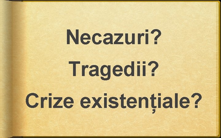 Necazuri? Tragedii? Crize existențiale? Necazuri? Tragedii? Crize existențiale?