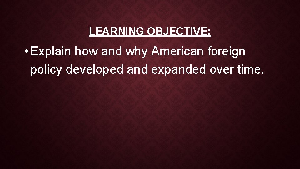 LEARNING OBJECTIVE: • Explain how and why American foreign policy developed and expanded over