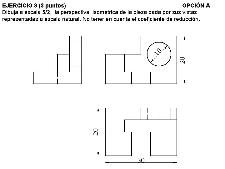 EJERCICIO 3 (3 puntos) OPCIÓN A Dibuja a escala 5/2, la perspectiva isométrica de