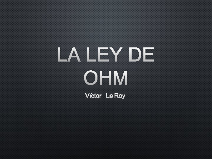 LA LEY DE OHM VÍCTOR LE ROY LA LEY DE OHM VÍCTOR LE ROY