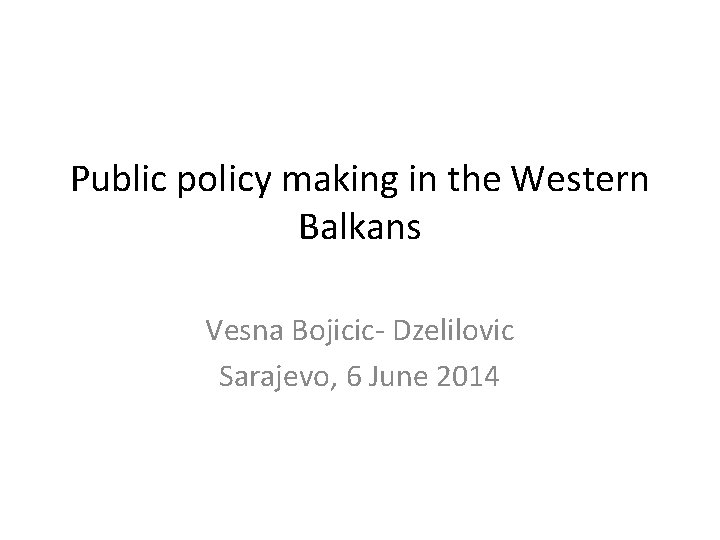 Public policy making in the Western Balkans Vesna Bojicic- Dzelilovic Sarajevo, 6 June 2014