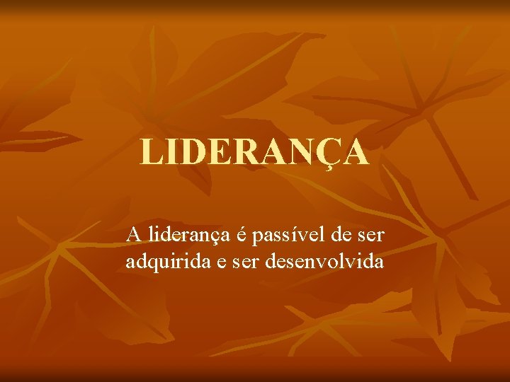 LIDERANÇA A liderança é passível de ser adquirida e ser desenvolvida 