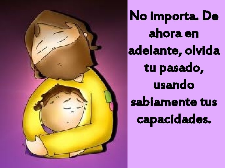 No importa. De ahora en adelante, olvida tu pasado, usando sabiamente tus capacidades. 