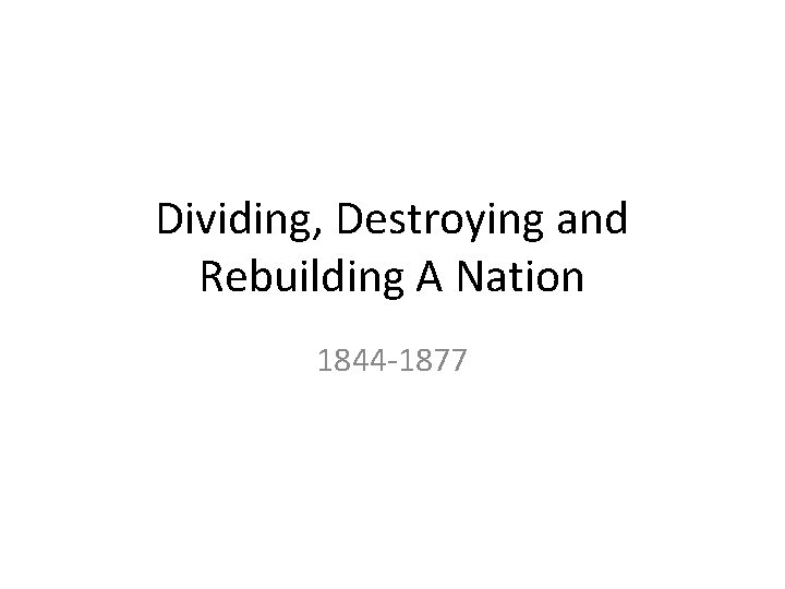 Dividing, Destroying and Rebuilding A Nation 1844 -1877 