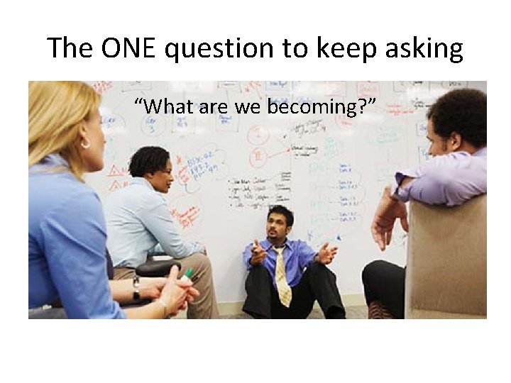 The ONE question to keep asking “What are we becoming? ” 